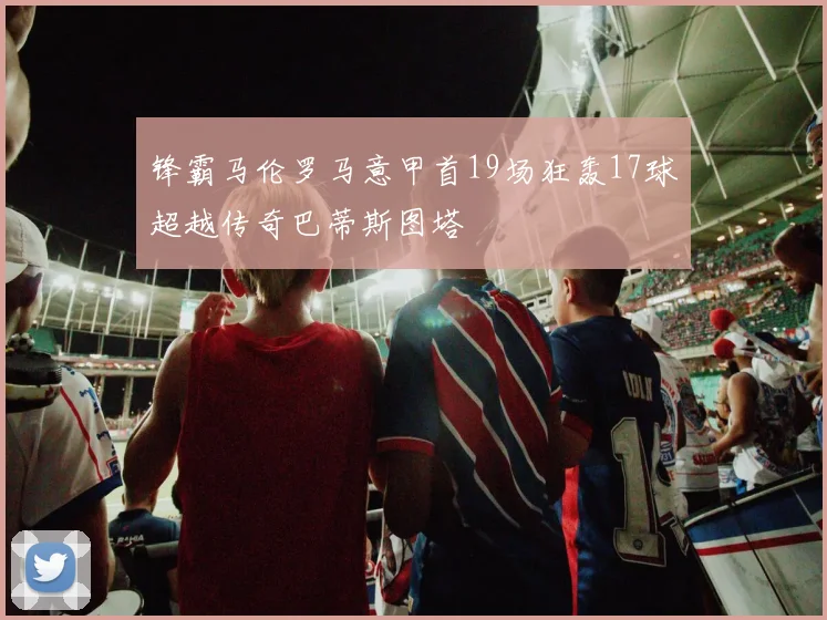 锋霸马伦罗马意甲首19场狂轰17球超越传奇巴蒂斯图塔