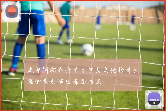 皮尔斯称乔丹奇才岁月是他传奇生涯的告别演出而非污点