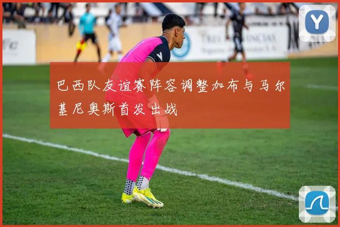 巴西队友谊赛阵容调整加布与马尔基尼奥斯首发出战