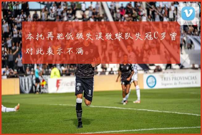 本托再犯低级失误致球队失冠C罗曾对此表示不满