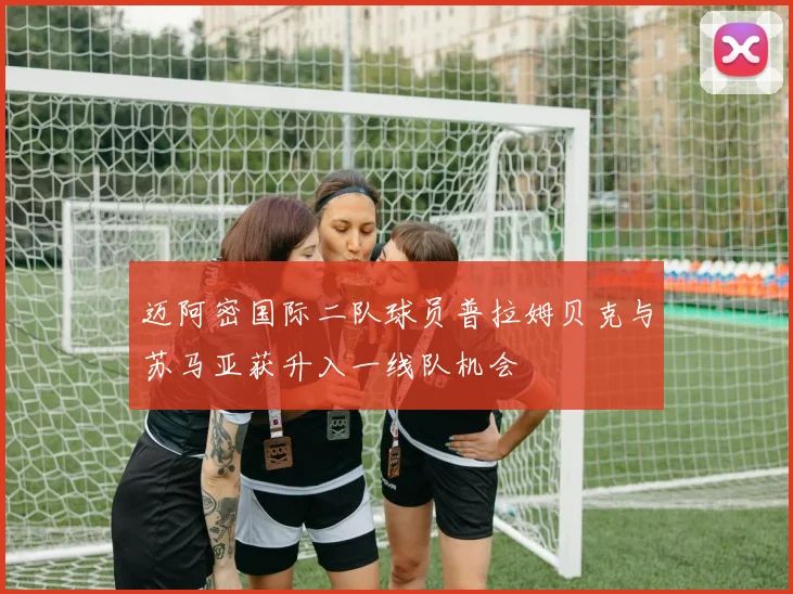 迈阿密国际二队球员普拉姆贝克与苏马亚获升入一线队机会