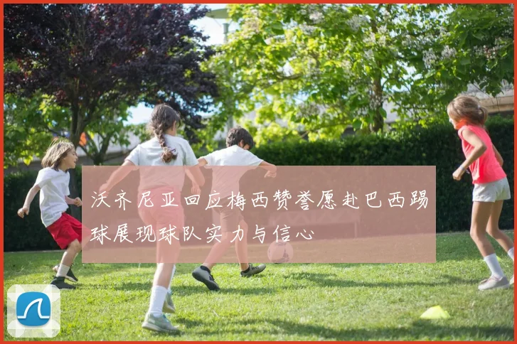沃齐尼亚回应梅西赞誉愿赴巴西踢球展现球队实力与信心