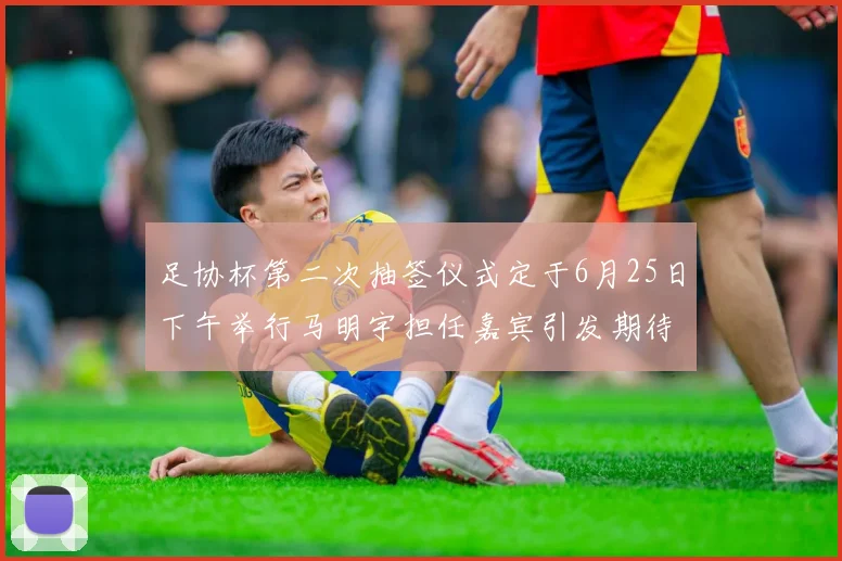 足协杯第二次抽签仪式定于6月25日下午举行马明宇担任嘉宾引发期待