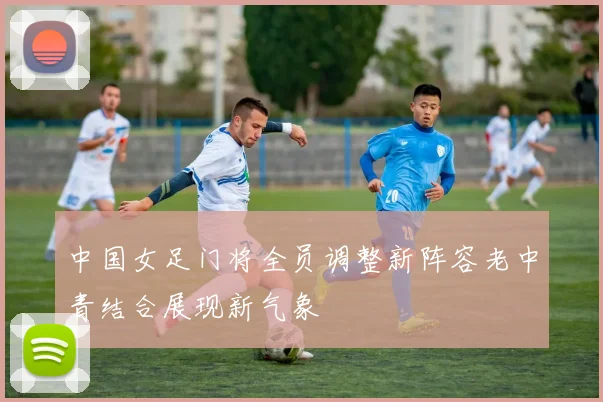 中国女足门将全员调整新阵容老中青结合展现新气象