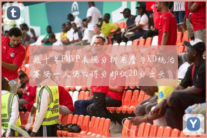 近十年FMVP表现分析老詹与KD统治赛场一人场均得分却仅20分出头