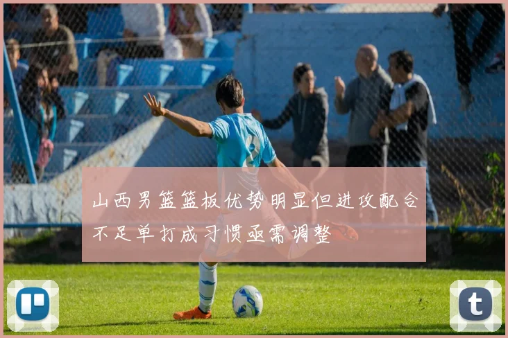 山西男篮篮板优势明显但进攻配合不足单打成习惯亟需调整