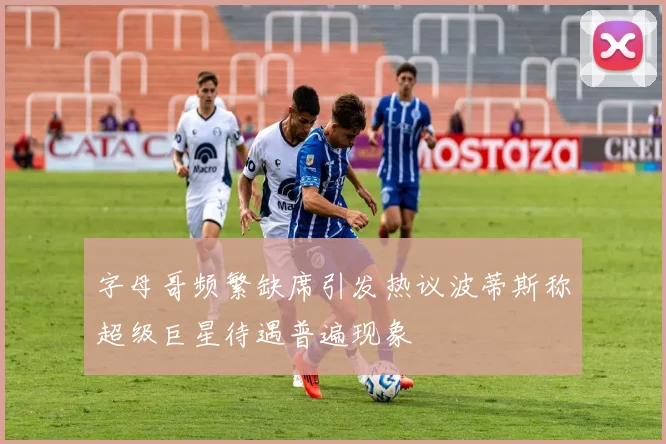 字母哥频繁缺席引发热议波蒂斯称超级巨星待遇普遍现象