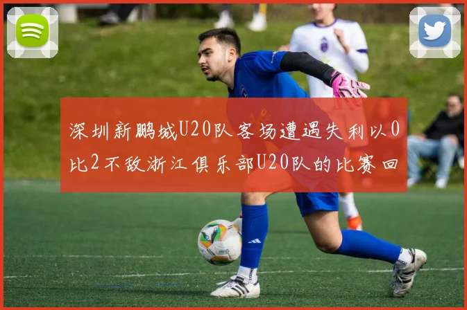 深圳新鹏城U20队客场遭遇失利以0比2不敌浙江俱乐部U20队的比赛回顾