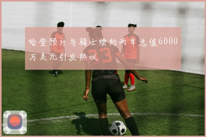 哈登预计与骑士续约两年总值6000万美元引发热议
