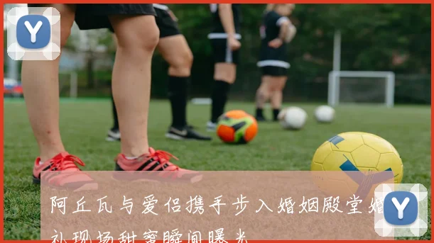 阿丘瓦与爱侣携手步入婚姻殿堂婚礼现场甜蜜瞬间曝光
