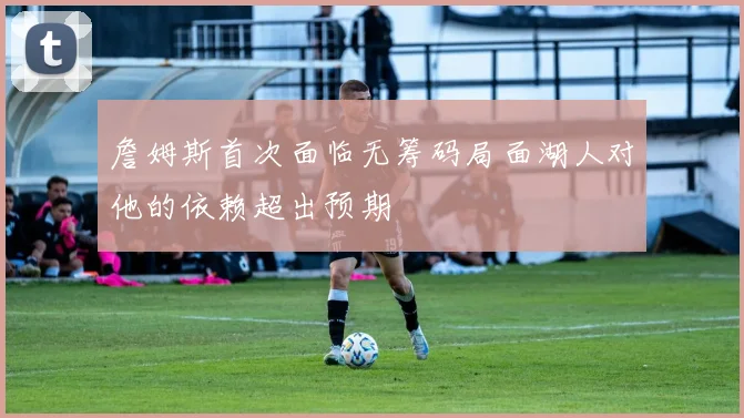 詹姆斯首次面临无筹码局面湖人对他的依赖超出预期