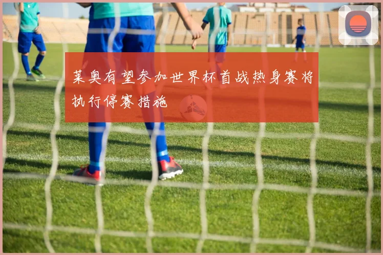 莱奥有望参加世界杯首战热身赛将执行停赛措施