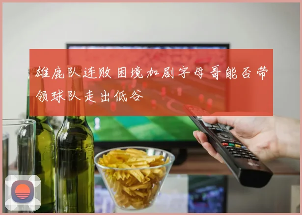 雄鹿队连败困境加剧字母哥能否带领球队走出低谷