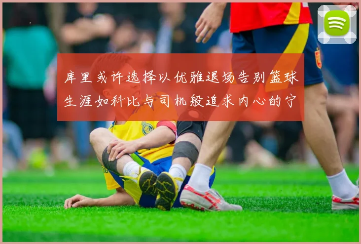 库里或许选择以优雅退场告别篮球生涯如科比与司机般追求内心的宁静