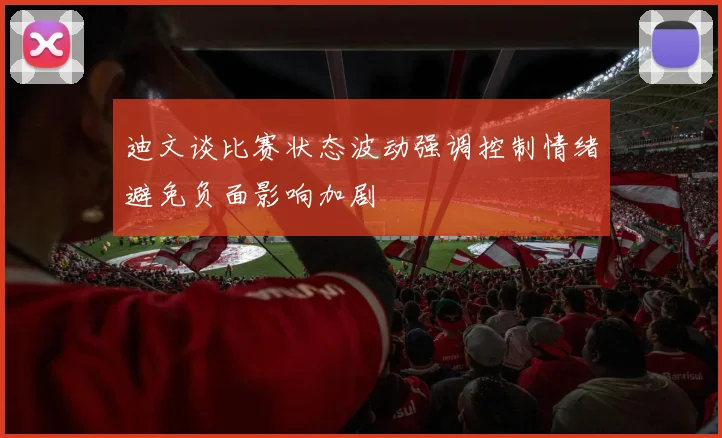 迪文谈比赛状态波动强调控制情绪避免负面影响加剧