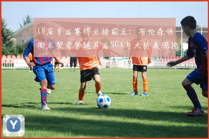 18届季后赛得分榜前五：布伦森领衔东契奇紧随其后SGA与大桥表现抢眼