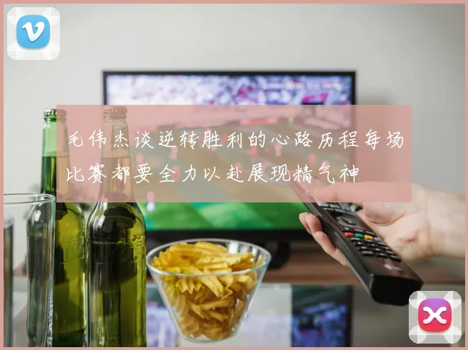 毛伟杰谈逆转胜利的心路历程每场比赛都要全力以赴展现精气神