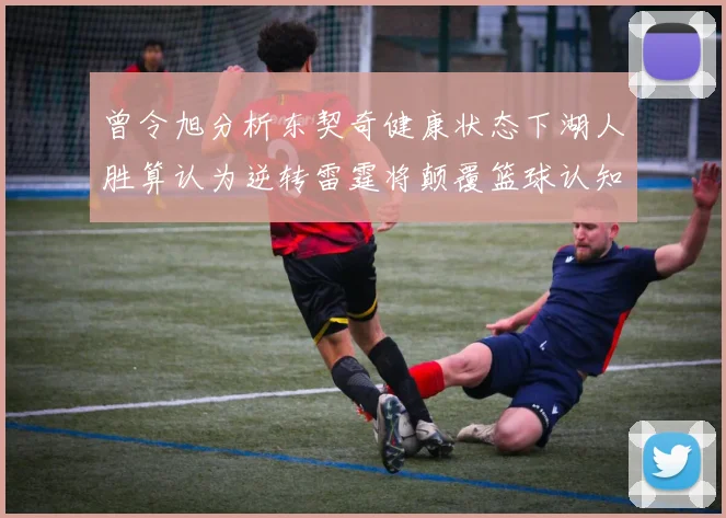 曾令旭分析东契奇健康状态下湖人胜算认为逆转雷霆将颠覆篮球认知