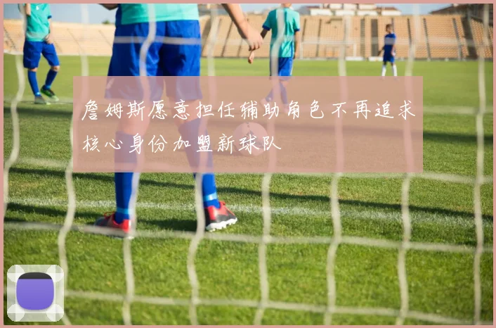 詹姆斯愿意担任辅助角色不再追求核心身份加盟新球队