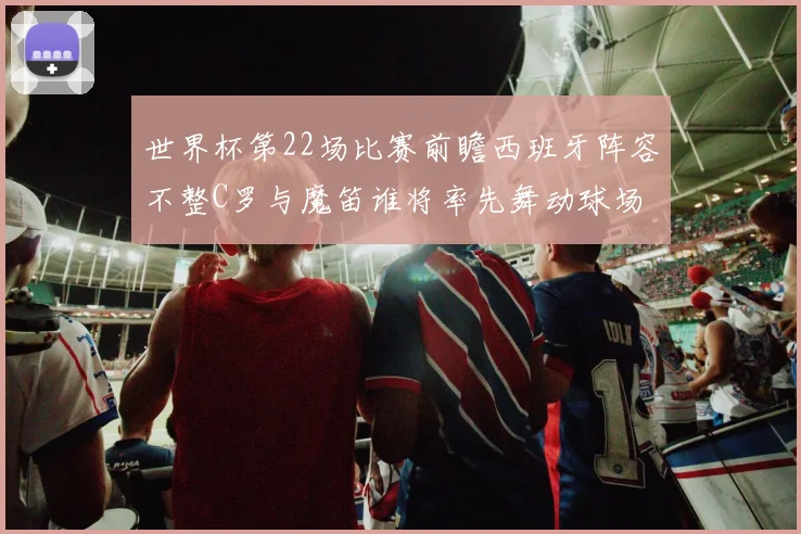 世界杯第22场比赛前瞻西班牙阵容不整C罗与魔笛谁将率先舞动球场