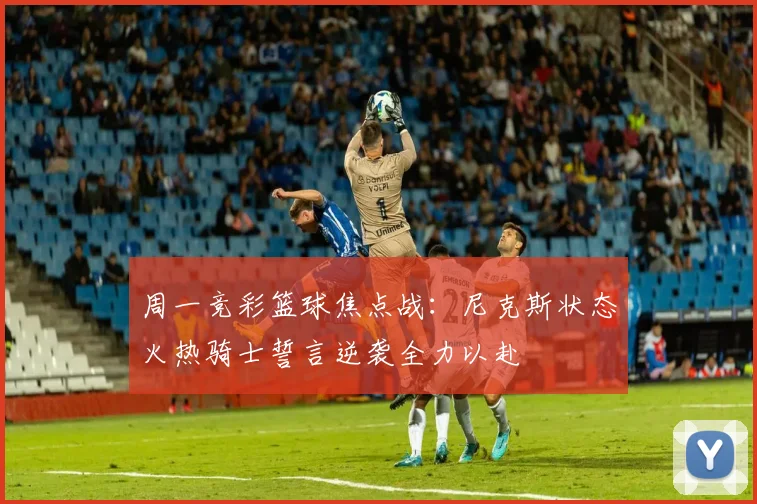 周一竞彩篮球焦点战：尼克斯状态火热骑士誓言逆袭全力以赴
