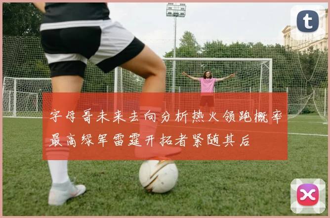 字母哥未来去向分析热火领跑概率最高绿军雷霆开拓者紧随其后