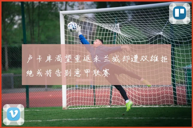 卢卡库渴望重返米兰城却遭双雄拒绝或将告别意甲联赛