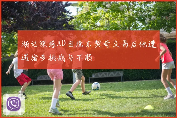 湖记深感AD困境东契奇交易后他遭遇诸多挑战与不顺
