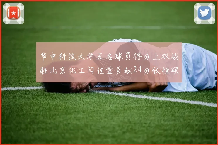 华中科技大学五名球员得分上双战胜北京化工闫佳雪贡献24分张恒硕斩获25分8篮板8助攻