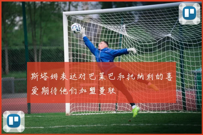 斯塔姆表达对巴莱巴和托纳利的喜爱期待他们加盟曼联
